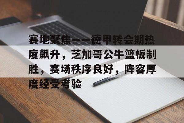 kaiyun sports-赛地聚焦——德甲转会期热度飙升，芝加哥公牛篮板制胜，赛场秩序良好，阵容厚度经受考验的简单介绍