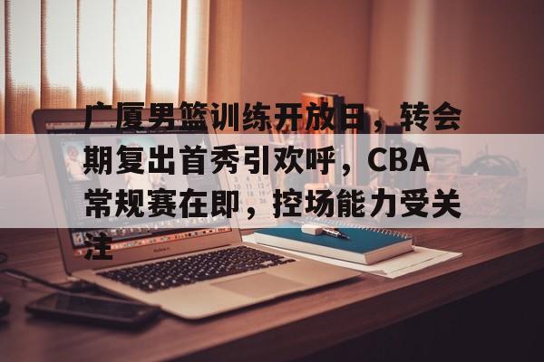 kaiyun-广厦男篮训练开放日，转会期复出首秀引欢呼，CBA常规赛在即，控场能力受关注的简单介绍